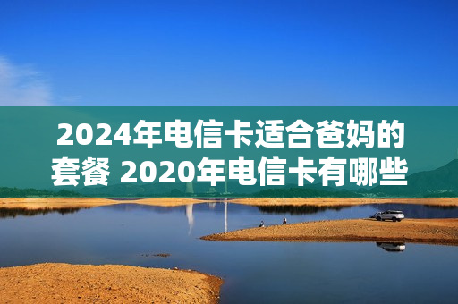 2024年电信卡适合爸妈的套餐 2020年电信卡有哪些套餐