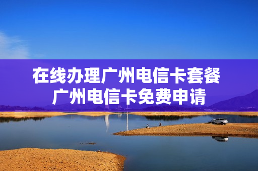 在线办理广州电信卡套餐 广州电信卡免费申请
