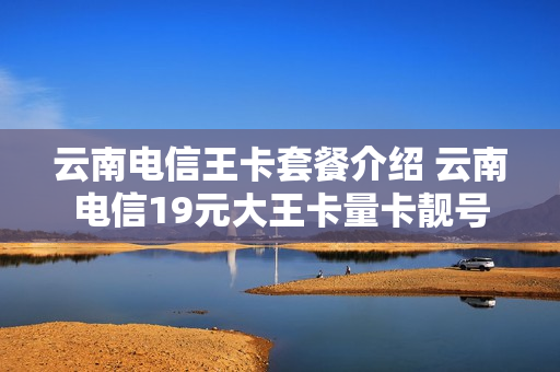云南电信王卡套餐介绍 云南电信19元大王卡量卡靓号