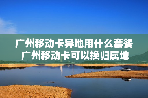 广州移动卡异地用什么套餐 广州移动卡可以换归属地吗