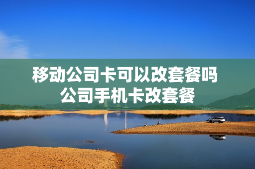 移动公司卡可以改套餐吗 公司手机卡改套餐