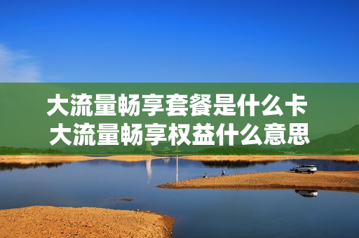 大流量畅享套餐是什么卡 大流量畅享权益什么意思