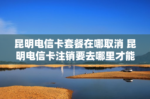 昆明电信卡套餐在哪取消 昆明电信卡注销要去哪里才能注销