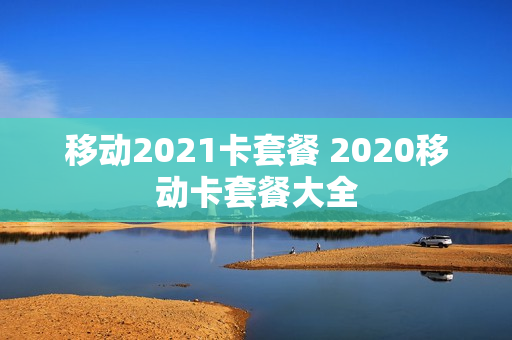 移动2021卡套餐 2020移动卡套餐大全