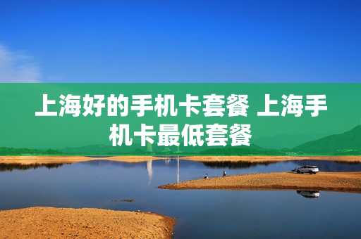 上海好的手机卡套餐 上海手机卡最低套餐
