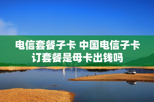 电信套餐子卡 中国电信子卡订套餐是母卡出钱吗