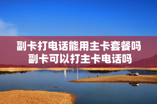 副卡打电话能用主卡套餐吗 副卡可以打主卡电话吗