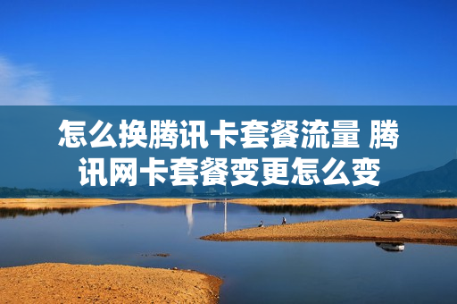 怎么换腾讯卡套餐流量 腾讯网卡套餐变更怎么变