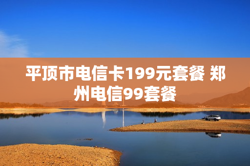 平顶市电信卡199元套餐 郑州电信99套餐