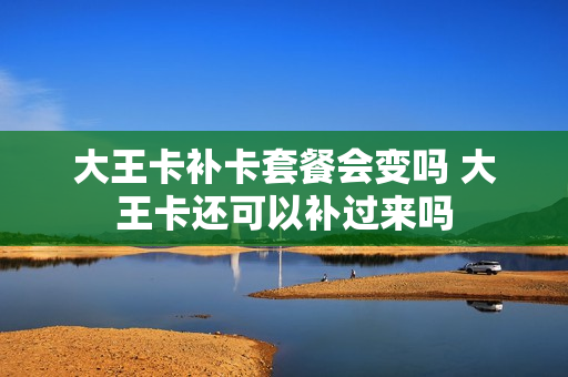 大王卡补卡套餐会变吗 大王卡还可以补过来吗