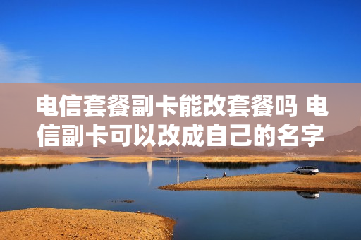 电信套餐副卡能改套餐吗 电信副卡可以改成自己的名字吗