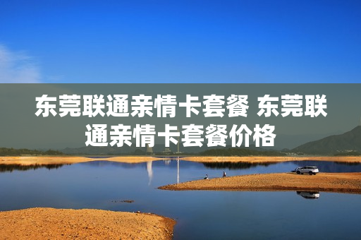 东莞联通亲情卡套餐 东莞联通亲情卡套餐价格