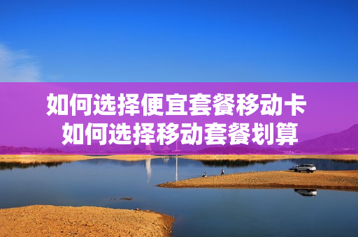 如何选择便宜套餐移动卡 如何选择移动套餐划算