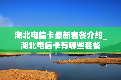 湖北电信卡最新套餐介绍_湖北电信卡有哪些套餐