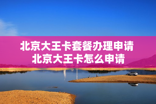 北京大王卡套餐办理申请 北京大王卡怎么申请