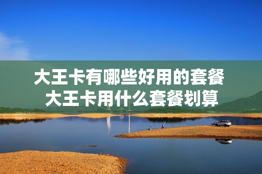 大王卡有哪些好用的套餐 大王卡用什么套餐划算