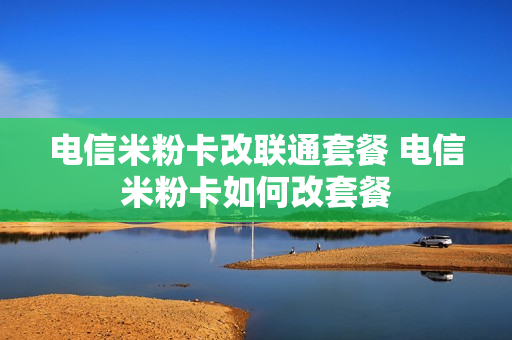 电信米粉卡改联通套餐 电信米粉卡如何改套餐