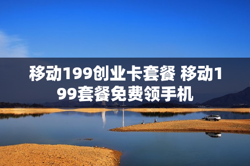 移动199创业卡套餐 移动199套餐免费领手机