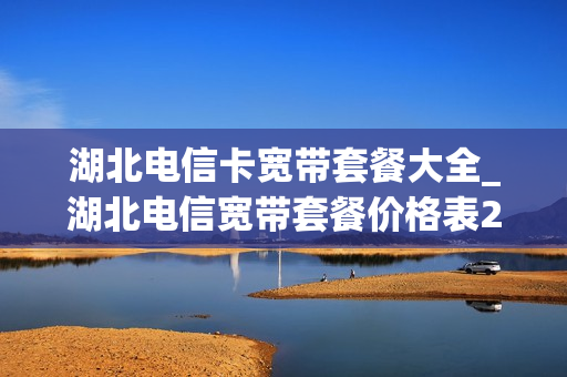 湖北电信卡宽带套餐大全_湖北电信宽带套餐价格表2020年