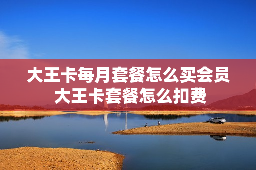 大王卡每月套餐怎么买会员 大王卡套餐怎么扣费