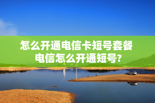 怎么开通电信卡短号套餐 电信怎么开通短号?