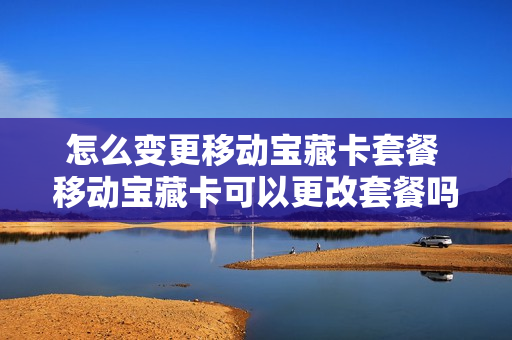 怎么变更移动宝藏卡套餐 移动宝藏卡可以更改套餐吗