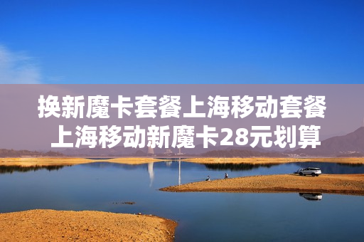 换新魔卡套餐上海移动套餐 上海移动新魔卡28元划算吗