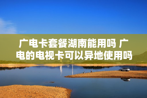 广电卡套餐湖南能用吗 广电的电视卡可以异地使用吗