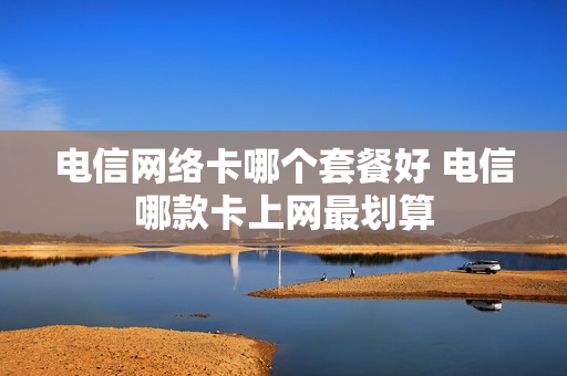 电信网络卡哪个套餐好 电信哪款卡上网最划算
