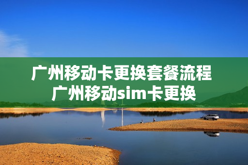 广州移动卡更换套餐流程 广州移动sim卡更换