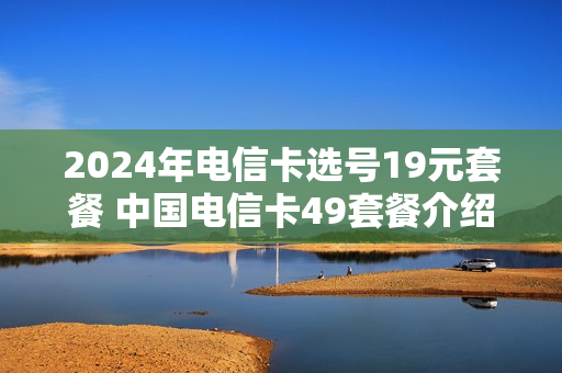 2024年电信卡选号19元套餐 中国电信卡49套餐介绍