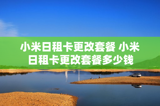 小米日租卡更改套餐 小米日租卡更改套餐多少钱