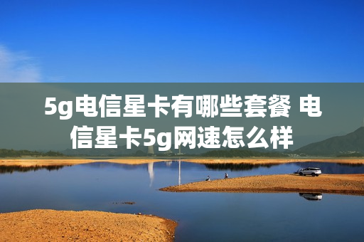 5g电信星卡有哪些套餐 电信星卡5g网速怎么样