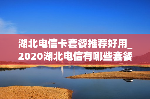 湖北电信卡套餐推荐好用_2020湖北电信有哪些套餐最实惠