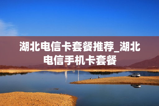 湖北电信卡套餐推荐_湖北电信手机卡套餐