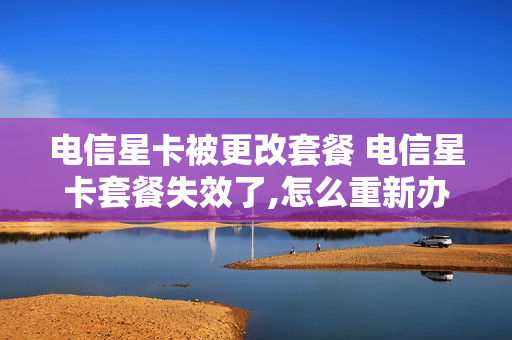电信星卡被更改套餐 电信星卡套餐失效了,怎么重新办理套餐