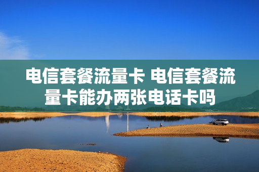 电信套餐流量卡 电信套餐流量卡能办两张电话卡吗