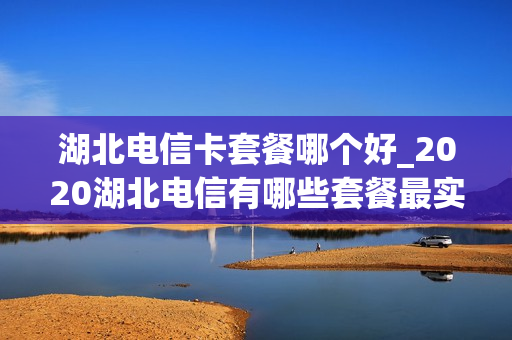 湖北电信卡套餐哪个好_2020湖北电信有哪些套餐最实惠
