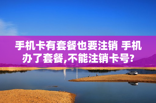 手机卡有套餐也要注销 手机办了套餐,不能注销卡号?