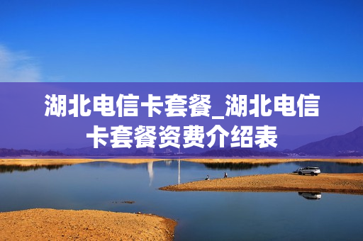 湖北电信卡套餐_湖北电信卡套餐资费介绍表