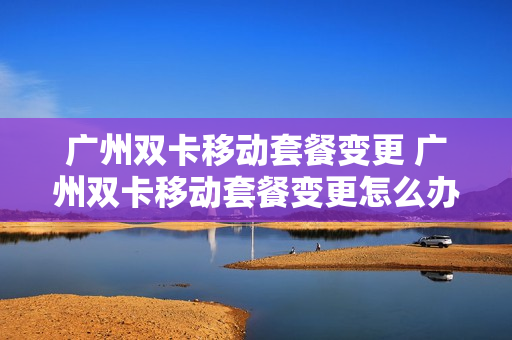 广州双卡移动套餐变更 广州双卡移动套餐变更怎么办理