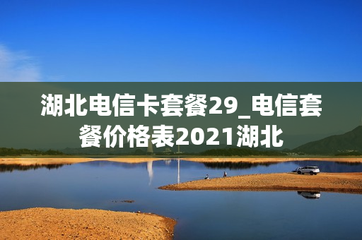 湖北电信卡套餐29_电信套餐价格表2021湖北