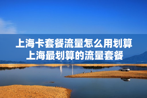 上海卡套餐流量怎么用划算 上海最划算的流量套餐