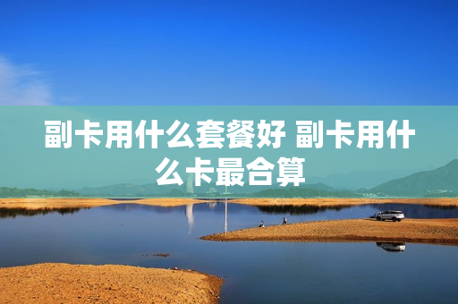 副卡用什么套餐好 副卡用什么卡最合算