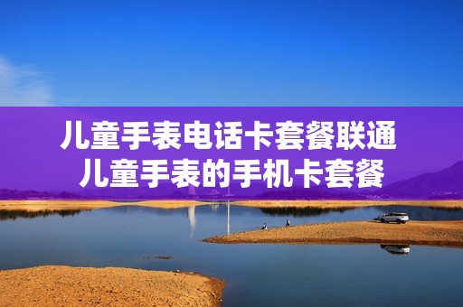 儿童手表电话卡套餐联通 儿童手表的手机卡套餐