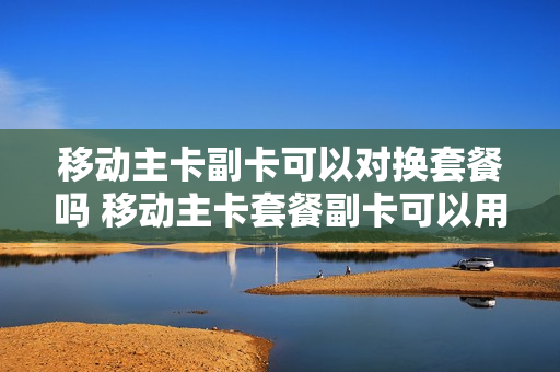 移动主卡副卡可以对换套餐吗 移动主卡套餐副卡可以用吗