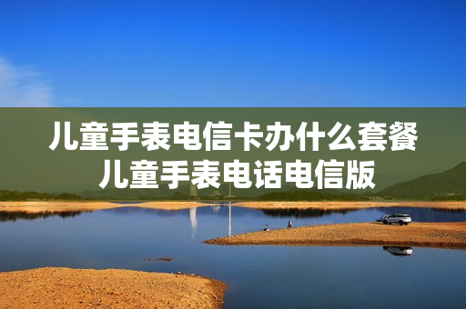 儿童手表电信卡办什么套餐 儿童手表电话电信版