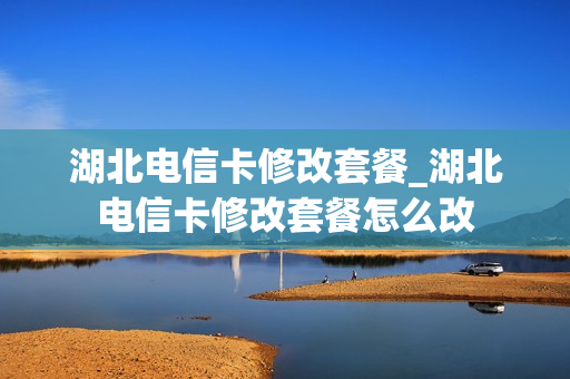 湖北电信卡修改套餐_湖北电信卡修改套餐怎么改