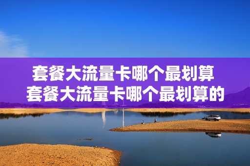 套餐大流量卡哪个最划算 套餐大流量卡哪个最划算的