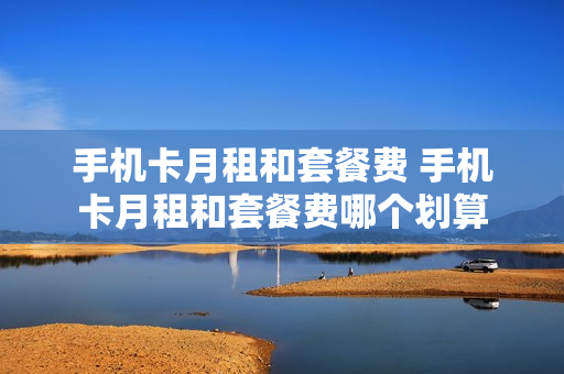 手机卡月租和套餐费 手机卡月租和套餐费哪个划算